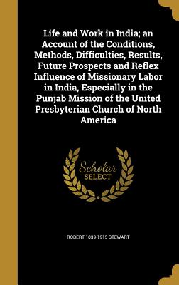 Life and Work in India; an Account of the Conditions, Methods, Difficulties, Results, Future Prospects and Reflex Influence of Missionary Labor in India, Especially in the Punjab Mission of the United Presbyterian Church of North America - Stewart, Robert 1839-1915