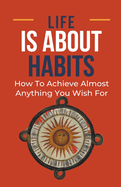 Life Is About Habits: How To Achieve Almost Anything You Wish For