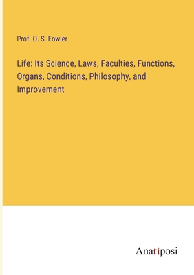 Life: Its Science, Laws, Faculties, Functions, Organs, Conditions, Philosophy, and Improvement - Fowler, Prof O S