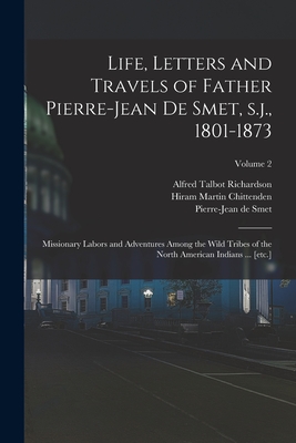 Life, Letters and Travels of Father Pierre-Jean de Smet, s.j., 1801-1873: Missionary Labors and Adventures Among the Wild Tribes of the North American Indians ... [etc.]; Volume 2 - Chittenden, Hiram Martin, and Richardson, Alfred Talbot, and Smet, Pierre-Jean De