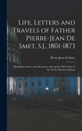 Life, Letters and Travels of Father Pierre-Jean De Smet, S.J., 1801-1873: Missionary Labors and Adventures Among the Wild Tribes of the North American Indians