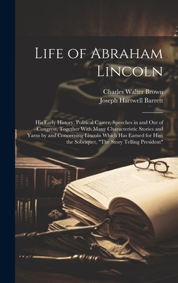 Life of Abraham Lincoln: His Early History, Political Career, Speeches in and Out of Congress, Together With Many Characteristic Stories and Yarns by and Concerning Lincoln Which Has Earned for Him the Sobriquet, "The Story Telling President" - Barrett, Joseph Hartwell, and Brown, Charles Walter