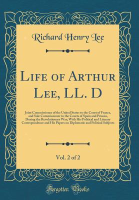 Life of Arthur Lee, LL. D, Vol. 2 of 2: Joint Commissioner of the United States to the Court of France, and Sole Commissioner to the Courts of Spain and Prussia, During the Revolutionary War; With His Political and Literary Correspondence and His Papers O - Lee, Richard Henry