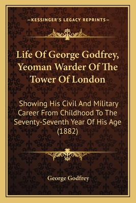 Life of George Godfrey, Yeoman Warder of the Tower of London: Showing His Civil and Military Career from Childhood to the Seventy-Seventh Year of His Age (1882) - Godfrey, George