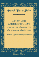 Life of James Crichton of Cluny, Commonly Called the Admirable Crichton: With an Appendix of Original Papers (Classic Reprint)