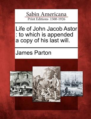 Life of John Jacob Astor: To Which Is Appended a Copy of His Last Will. - Parton, James