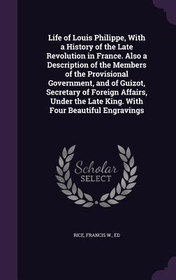 Life of Louis Philippe, With a History of the Late Revolution in France. Also a Description of the Members of the Provisional Government, and of Guizot, Secretary of Foreign Affairs, Under the Late King. With Four Beautiful Engravings - Rice, Francis W Ed (Creator)