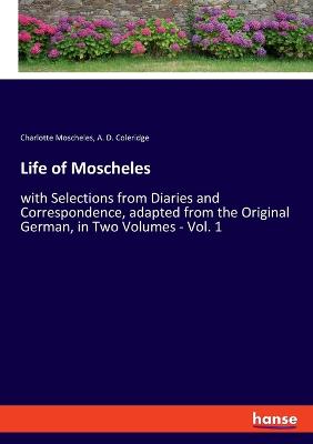 Life of Moscheles: with Selections from Diaries and Correspondence, adapted from the Original German, in Two Volumes - Vol. 1 - Moscheles, Charlotte, and Coleridge, A D