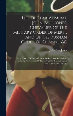 Life Of Rear-admiral John Paul Jones, Chevalier Of The Military Order Of Merit, And Of The Russian Order Of St. Anne, &c: Comp. From His Original Journals And Correspondence: Including An Account Of His Services In The American Revolution, And In The - Jones, John Paul