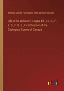 Life of Sir William E. Logan, KT., LL. D., F. R. S., F. G. S., First Director of the Geological Survey of Canada