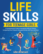 Life Skills for Teenage Girls: A Comprehensive Guide to Navigating Difficult Choices, Conquering Peer Pressure, Managing Money, Self-Care, and More