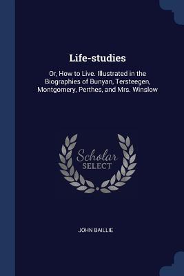 Life-studies: Or, How to Live. Illustrated in the Biographies of Bunyan, Tersteegen, Montgomery, Perthes, and Mrs. Winslow - Baillie, John