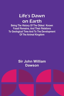 Life's Dawn on Earth: Being the history of the oldest known fossil remains, and their relations to geological time and to the development of the animal kingdom - John William Dawson, Sir