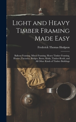 Light and Heavy Timber Framing Made Easy: Balloon Framing, Mixed Framing, Heavy Timber Framing, Houses, Factories, Bridges, Barns, Rinks, Timber-Roofs, and All Other Kinds of Timber Buildings - Hodgson, Frederick Thomas