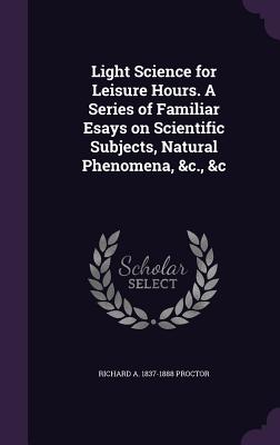 Light Science for Leisure Hours. A Series of Familiar Esays on Scientific Subjects, Natural Phenomena, &c., &c - Proctor, Richard A 1837-1888