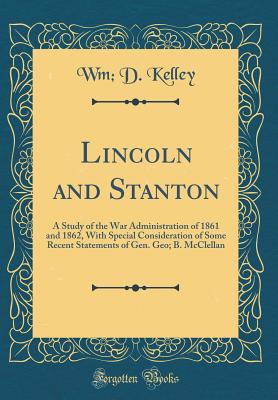 Lincoln and Stanton: A Study of the War Administration of 1861 and 1862, with Special Consideration of Some Recent Statements of Gen. Geo; B. McClellan (Classic Reprint) - Kelley, Wm D