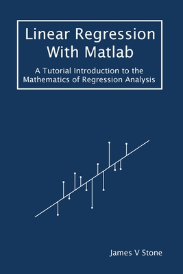 Linear Regression With Matlab: A Tutorial Introduction to the Mathematics of Regression Analysis - Stone, James V