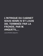 L'Intrigue Du Cabinet Sous Henri IV Et Louis XIII, Terminee Par La Fronde, Par M. Anquetil, ......