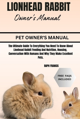 Lionhead Rabbit Owner's Manual: The Ultimate Guide To Everything You Need To Know About Lionhead Rabbit Feeding And Nutrition, Housing, Conversation With Humans And Why They Make Excellent Pets. - Francis, Raph