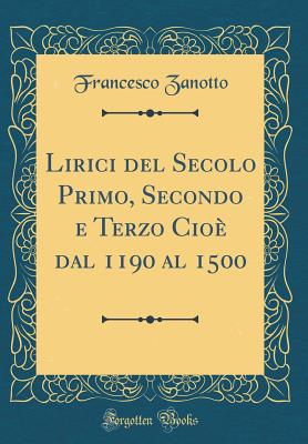 Lirici del Secolo Primo, Secondo E Terzo Cio Dal 1190 Al 1500 (Classic Reprint) - Zanotto, Francesco