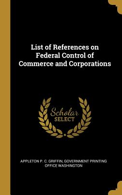 List of References on Federal Control of Commerce and Corporations - Griffin, Appleton P C, and Government Printing Office Washington (Creator)