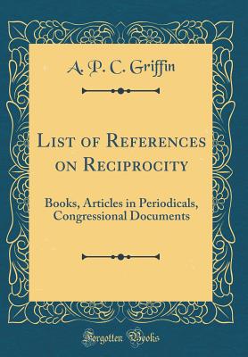List of References on Reciprocity: Books, Articles in Periodicals, Congressional Documents (Classic Reprint) - Griffin, A P C