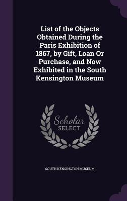 List of the Objects Obtained During the Paris Exhibition of 1867, by Gift, Loan Or Purchase, and Now Exhibited in the South Kensington Museum - South Kensington Museum (Creator)