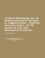 Liturgiae Britannicae, Or, the Several Editions of the Book of Common Prayer Together with the Liturgy of the Church of Scotland, Arranged by W. Keeling