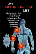 Live Arthritis-Free Life: A Comprehensive Guide to Healing, Curing and Preventing Joint Pain, Maintaining Mobility in Your Golden Years and Enjoying Active Aging