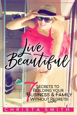 Live Beautiful: 7 Secrets to Building Your Business & Family Without Regrets - Smith, Christa