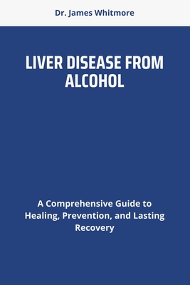 Liver Disease from Alcohol: A Comprehensive Guide to Healing, Prevention, and Lasting Recovery - Whitmore, James, Dr.