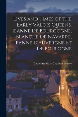 Lives and Times of the Early Vlois Queens. Jeanne de Bourgogne, Blanche de Navarre, Jeanne D'Auvergne et de Boulogne - Bearne, Catherine Mary Charlton (Creator)