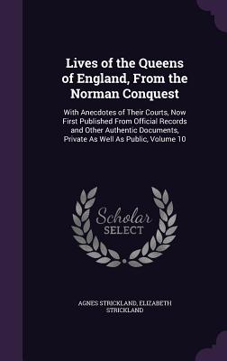 Lives of the Queens of England, From the Norman Conquest: With Anecdotes of Their Courts, Now First Published From Official Records and Other Authentic Documents, Private As Well As Public, Volume 10 - Strickland, Agnes, and Strickland, Elizabeth