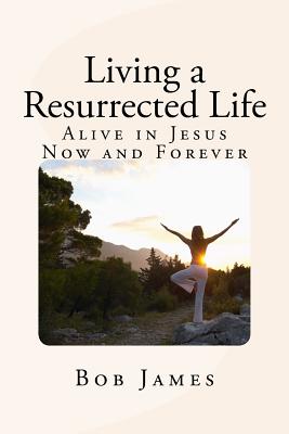 Living a Resurrected Life: Alive in Jesus Now and Forever - James, Bob