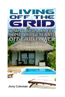 Living Off the Grid: How to Build an Eco Home and Generate Off Grid Power: (Off Grid Living, Self-Sustainable Living) - Coleman, Jerry
