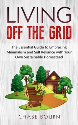 Living Off The Grid: The Essential Guide to Embracing Minimalism and Self Reliance with Your Own Sustainable Homestead - Bourn, Chase