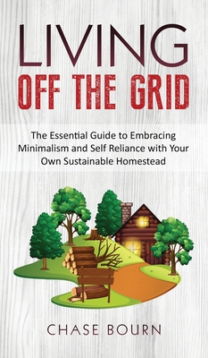 Living Off The Grid: The Essential Guide to Embracing Minimalism and Self Reliance with Your Own Sustainable Homestead - Bourn, Chase