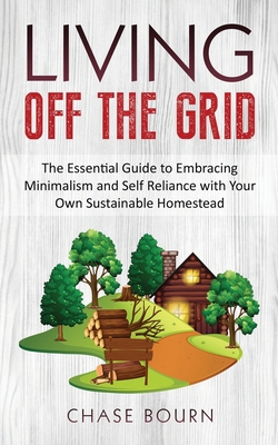 Living Off The Grid: The Essential Guide to Embracing Minimalism and Self Reliance with Your Own Sustainable Homestead - Bourn, Chase