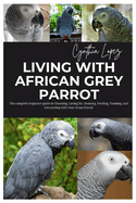 Living with African Grey Parrot: The Complete Beginner's Guide to Choosing, caring for, Housing, Feeding, Training and Interacting with Your Avian Friend