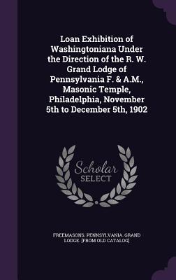 Loan Exhibition of Washingtoniana Under the Direction of the R. W. Grand Lodge of Pennsylvania F. & A.M., Masonic Temple, Philadelphia, November 5th to December 5th, 1902 - Freemasons Pennsylvania Grand Lodge [ (Creator)