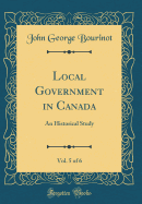 Local Government in Canada, Vol. 5 of 6: An Historical Study (Classic Reprint)