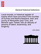 Local Records; Or Historical Register of Events Which Have Occurred in the Counties of Durham and Northumberland, Town and County of Newcastle Upon Tyne, and Berwick Upon Tweed; With an Obituary of Persons of Talent, Eccentricity, and Longevity.