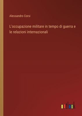 L'occupazione militare in tempo di guerra e le relazioni internazionali - Corsi, Alessandro