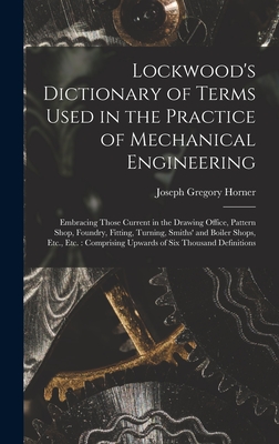 Lockwood's Dictionary of Terms Used in the Practice of Mechanical Engineering: Embracing Those Current in the Drawing Office, Pattern Shop, Foundry, Fitting, Turning, Smiths' and Boiler Shops, Etc., Etc.: Comprising Upwards of Six Thousand Definitions - Horner, Joseph Gregory
