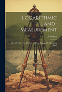 Logarithmic Land-measurement: A Set Of Tables For The Use Of Those Engaged In Measuring Land