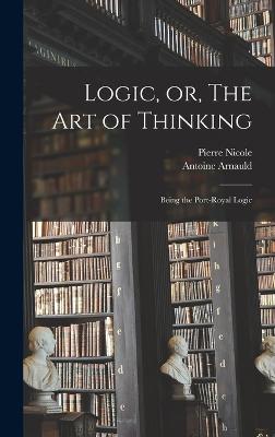 Logic, or, The art of Thinking: Being the Port-Royal Logic - Arnauld, Antoine, and Nicole, Pierre