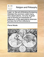 Logic: Or, the Art of Thinking Containing (Besides the Common Rules) Many New Observations, Not Only of Great Use in Forming an Exactness of Judgment, in the Speculative Sciences: But Also Full of Fine Reflections