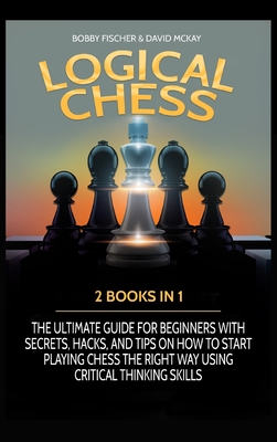 Logical Chess: 2 Books in 1: The Ultimate Guide for Beginners with Secrets, Hacks, and Tips on How to Start Playing Chess the Right Way Using Critical Thinking Skills - Fischer, Bobby, and McKay, David