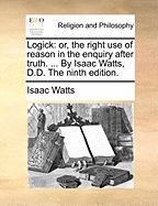 Logick: Or, the Right Use of Reason in the Enquiry After Truth. ... by Isaac Watts, D.D. the Ninth Edition.