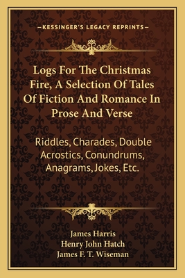 Logs For The Christmas Fire, A Selection Of Tales Of Fiction And Romance In Prose And Verse: Riddles, Charades, Double Acrostics, Conundrums, Anagrams, Jokes, Etc. - Harris, James, and Hatch, Henry John, and Wiseman, James F T